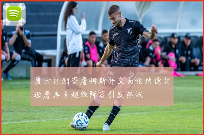 勇士计划签詹姆斯并交易伦纳德打造詹库卡超级阵容引发热议