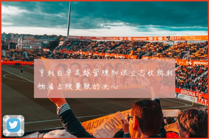 亨利自学足球管理知识立志收购利物浦击败曼联的决心