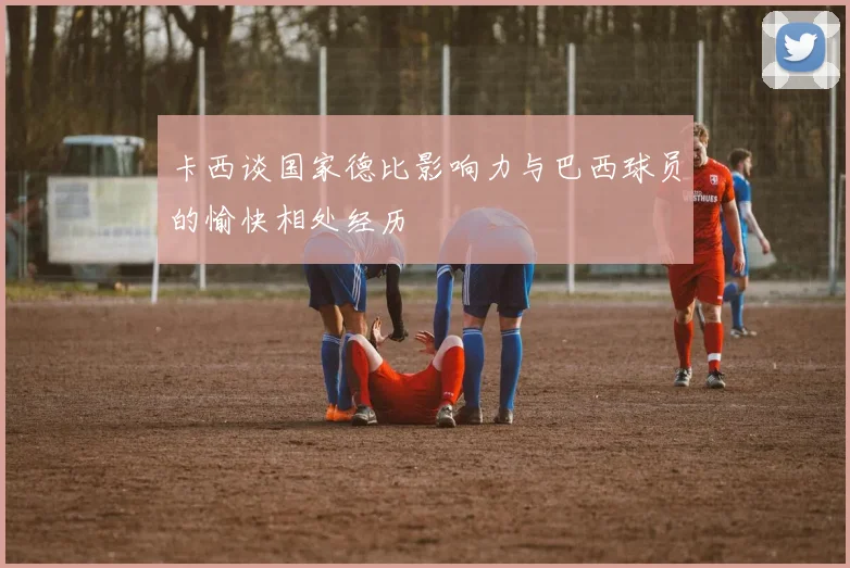 卡西谈国家德比影响力与巴西球员的愉快相处经历