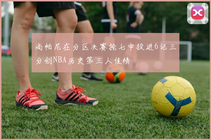 尚帕尼在分区决赛抢七中投进6记三分创NBA历史第三人佳绩