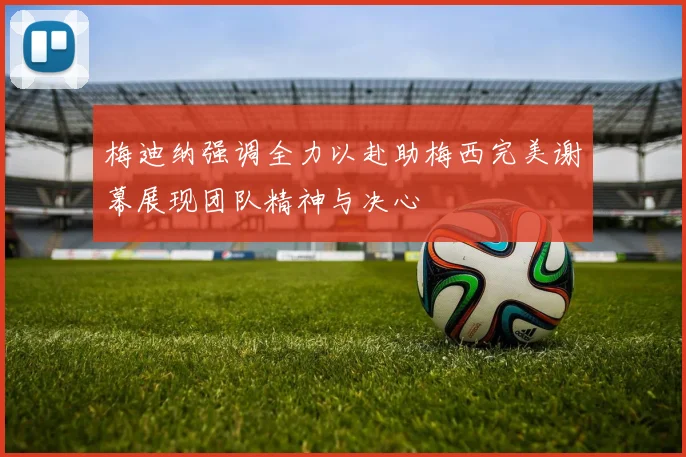 梅迪纳强调全力以赴助梅西完美谢幕展现团队精神与决心