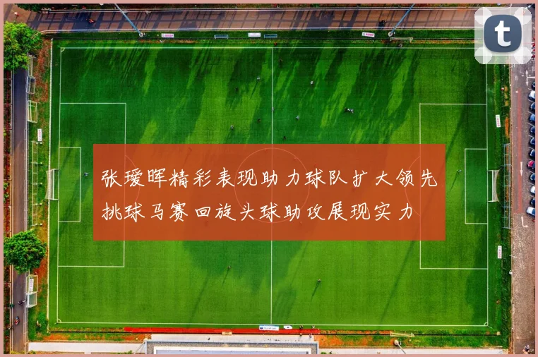张瑷晖精彩表现助力球队扩大领先挑球马赛回旋头球助攻展现实力