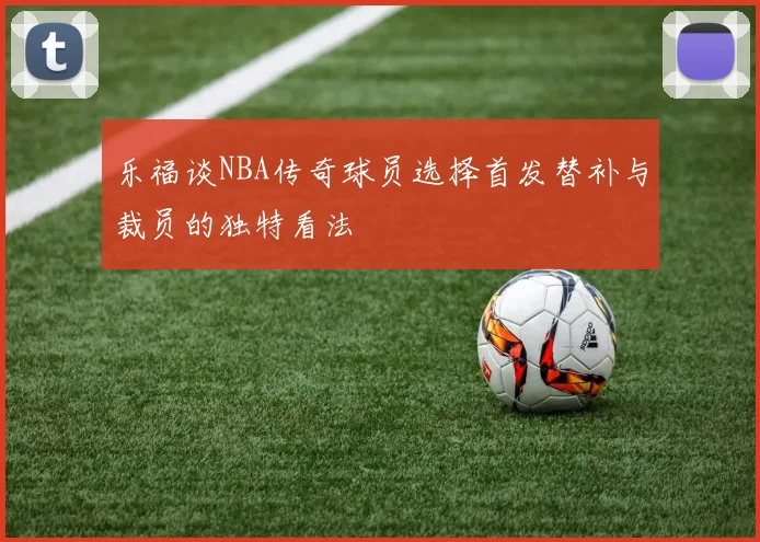 乐福谈NBA传奇球员选择首发替补与裁员的独特看法