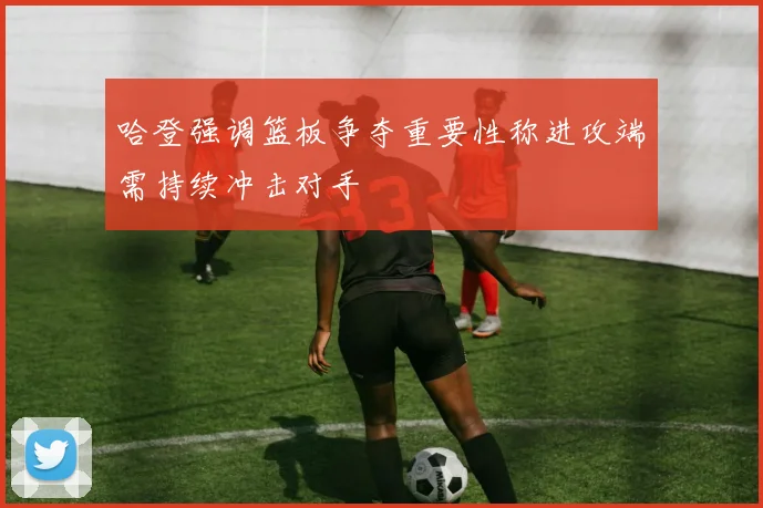 哈登强调篮板争夺重要性称进攻端需持续冲击对手