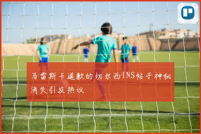 马雷斯卡道歉的切尔西INS帖子神秘消失引发热议