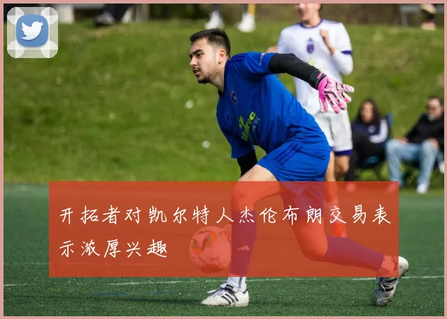 开拓者对凯尔特人杰伦布朗交易表示浓厚兴趣