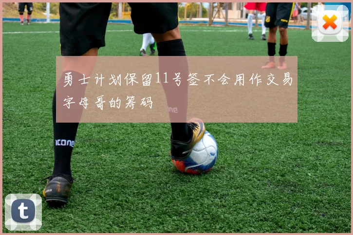 勇士计划保留11号签不会用作交易字母哥的筹码