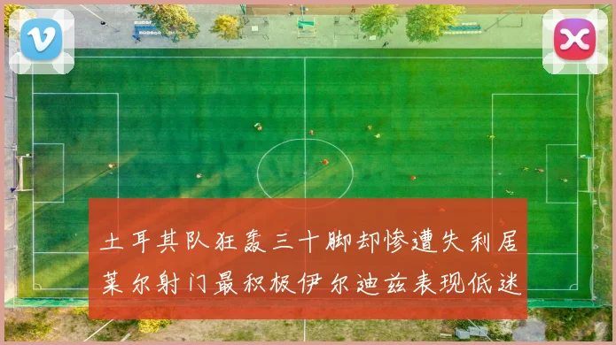 土耳其队狂轰三十脚却惨遭失利居莱尔射门最积极伊尔迪兹表现低迷