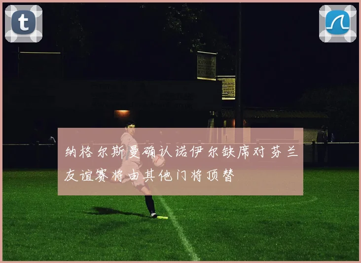 纳格尔斯曼确认诺伊尔缺席对芬兰友谊赛将由其他门将顶替