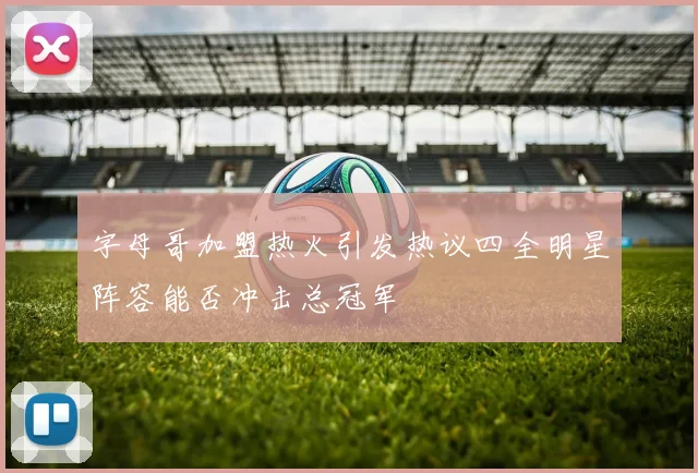字母哥加盟热火引发热议四全明星阵容能否冲击总冠军