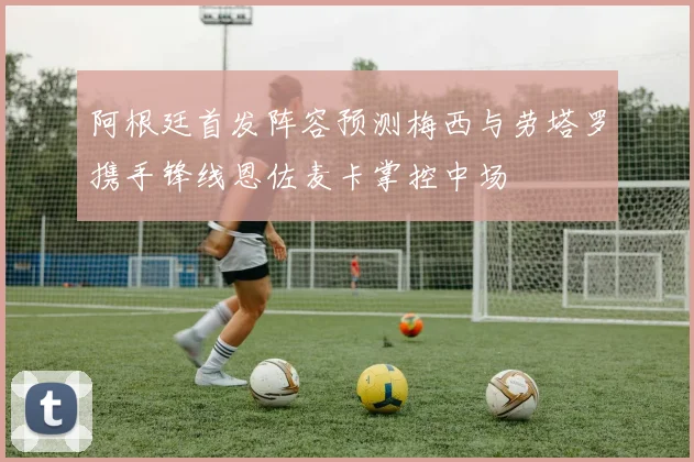 阿根廷首发阵容预测梅西与劳塔罗携手锋线恩佐麦卡掌控中场