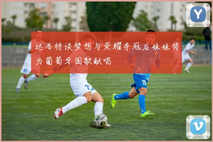 达洛特谈梦想与荣耀夺冠后妹妹将为葡萄牙国歌献唱