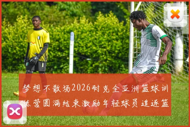 梦想不散场2026耐克全亚洲篮球训练营圆满结束激励年轻球员追逐篮球梦想