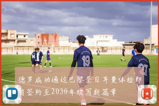 德罗成功通过巴黎圣日耳曼体检即将签约至2030年续写新篇章